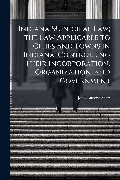 Indiana Municipal Law; the Law Applicable to Cities and Towns in Indiana; Controlling Their Incorporation, Organization, and Government
