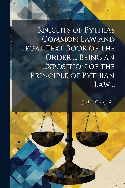 Knights of Pythias Common Law and Legal Text Book of the Order ... Being an Exposition of the Principle of Pythian Law ..