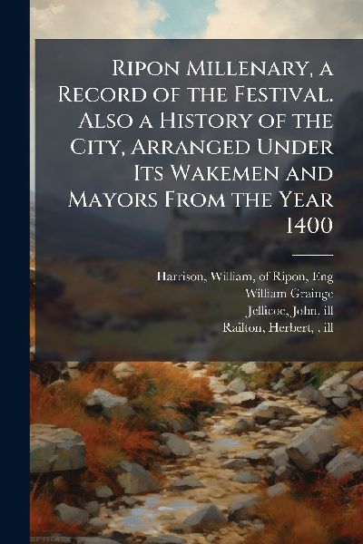 Ripon Millenary, a Record of the Festival. Also a History of the City, Arranged Under Its Wakemen and Mayors From the Year 1400
