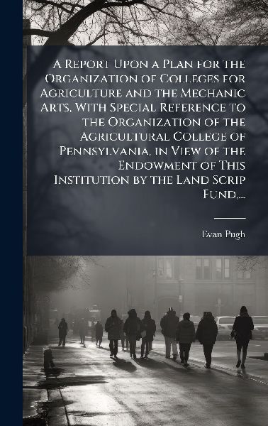 A Report Upon a Plan for the Organization of Colleges for Agriculture and the Mechanic Arts, With Special Reference to the Organization of the Agricultural College of Pennsylvania, in View of the Endowment of This Institution by the Land Scrip Fund, ...