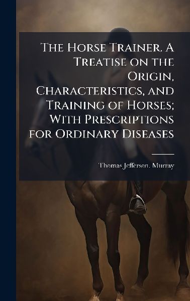 The Horse Trainer. A Treatise on the Origin, Characteristics, and Training of Horses; With Prescriptions for Ordinary Diseases