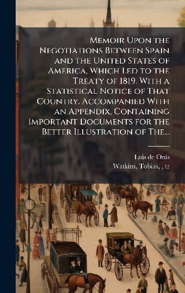 Memoir Upon the Negotiations Between Spain and the United States of America, Which Led to the Treaty of 1819. With a Statistical Notice of That Country. Accompanied With an Appendix, Containing Important Documents for the Better Illustration of The...