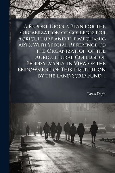 A Report Upon a Plan for the Organization of Colleges for Agriculture and the Mechanic Arts, With Special Reference to the Organization of the Agricultural College of Pennsylvania, in View of the Endowment of This Institution by the Land Scrip Fund, ...