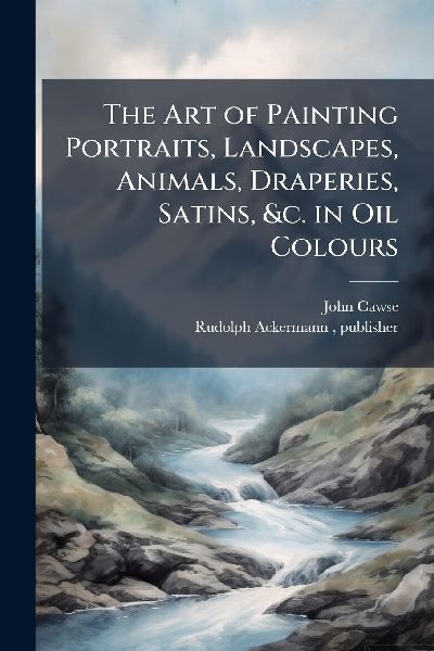 The Art of Painting Portraits, Landscapes, Animals, Draperies, Satins, &c. in Oil Colours