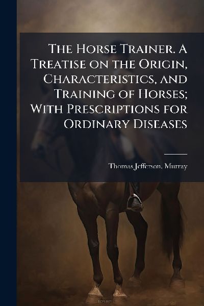 The Horse Trainer. A Treatise on the Origin, Characteristics, and Training of Horses; With Prescriptions for Ordinary Diseases