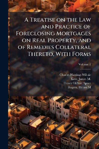 A Treatise on the Law and Practice of Foreclosing Mortgages on Real Property, and of Remedies Collateral Thereto, With Forms