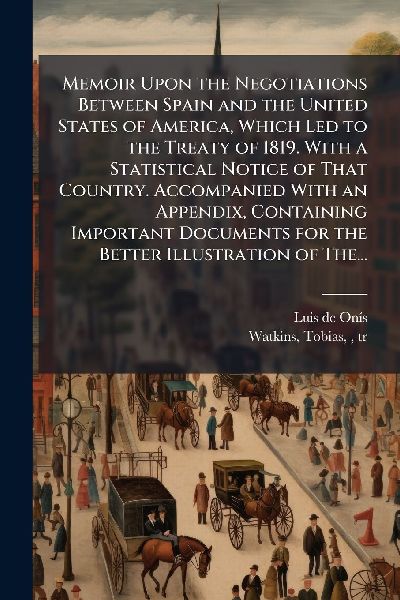 Memoir Upon the Negotiations Between Spain and the United States of America, Which Led to the Treaty of 1819. With a Statistical Notice of That Country. Accompanied With an Appendix, Containing Important Documents for the Better Illustration of The...