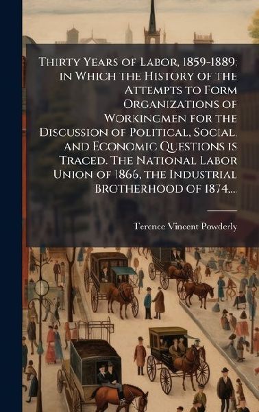 Thirty Years of Labor, 1859-1889; in Which the History of the Attempts to Form Organizations of Workingmen for the Discussion of Political, Social, and Economic Questions is Traced. The National Labor Union of 1866, the Industrial Brotherhood of 1874, ...
