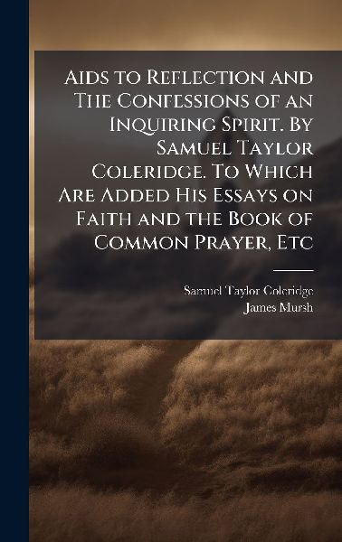 Aids to Reflection and The Confessions of an Inquiring Spirit. By Samuel Taylor Coleridge. To Which Are Added His Essays on Faith and the Book of Common Prayer, Etc
