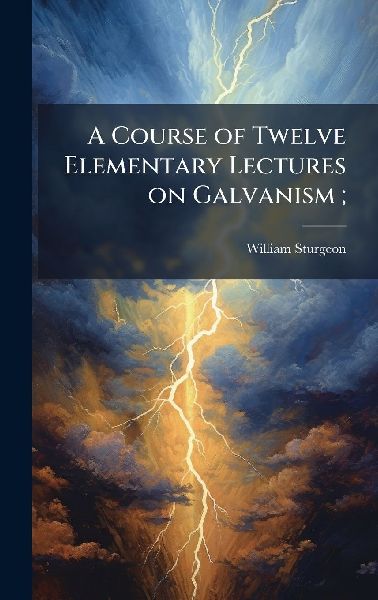 A Course of Twelve Elementary Lectures on Galvanism;