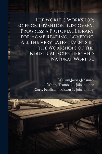 The Worlds Workshop; Science, Invention, Discovery, Progress; a Pictorial Library for Home Reading, Covering All the Very Latest Events in the Workshops of the Industrial, Scientific and Natural World ..