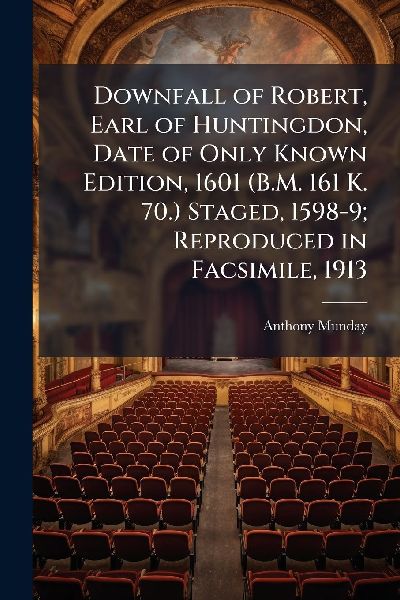 Downfall of Robert, Earl of Huntingdon, Date of Only Known Edition, 1601 (B.M. 161 K. 70.) Staged, 1598-9; Reproduced in Facsimile, 1913