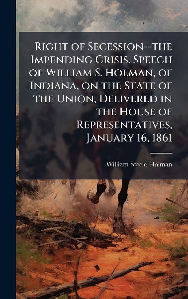 Right of Secession--the Impending Crisis. Speech of William S. Holman, of Indiana, on the State of the Union, Delivered in the House of Representatives, January 16, 1861