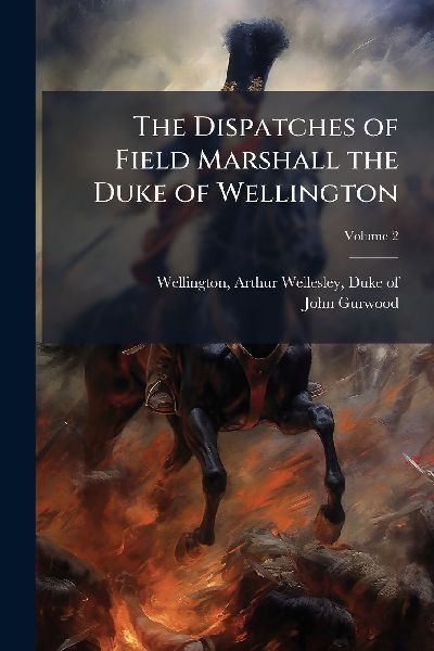 The Dispatches of Field Marshall the Duke of Wellington