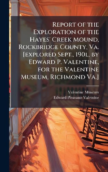 Report of the Exploration of the Hayes' Creek Mound, Rockbridge County, Va. [explored Sept., 190l, by Edward P. Valentine, for the Valentine Museum, Richmond Va.]