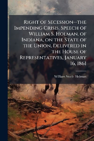 Right of Secession--the Impending Crisis. Speech of William S. Holman, of Indiana, on the State of the Union, Delivered in the House of Representatives, January 16, 1861