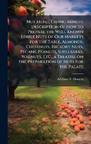 Nut Menu, Giving Minute Description of How to Prepare the Well Known Edible Nuts of Our Markets for the Table, Almonds, Chestnuts, Hickory Nuts, Pecans, Peanuts, Shellbarks, Walnuts, Etc., a Treatise on the Preparation of Nuts for the Palate