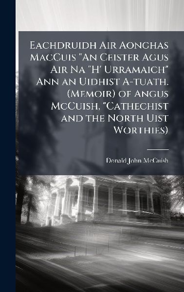 Eachdruidh Air Aonghas MacCuis "An Ceister Agus Air Na "H' Urramaich" Ann an Uidhist A-tuath. (Memoir) of Angus McCuish, "Cathechist and the North Uist Worthies)