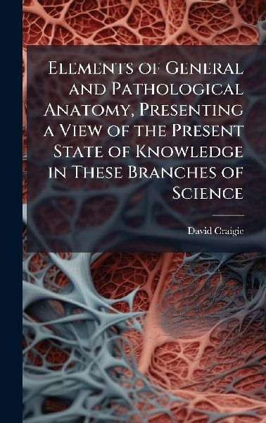Elements of General and Pathological Anatomy, Presenting a View of the Present State of Knowledge in These Branches of Science