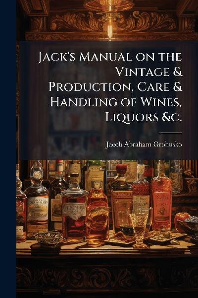 Jacks Manual on the Vintage & Production, Care & Handling of Wines, Liquors &c.