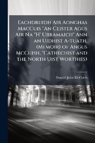 Eachdruidh Air Aonghas MacCuis "An Ceister Agus Air Na "H' Urramaich" Ann an Uidhist A-tuath. (Memoir) of Angus McCuish, "Cathechist and the North Uist Worthies)