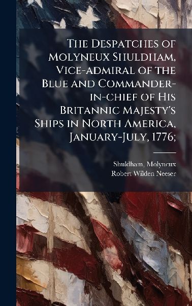 The Despatches of Molyneux Shuldham, Vice-admiral of the Blue and Commander-in-chief of His Britannic Majesty's Ships in North America, January-July, 1776;