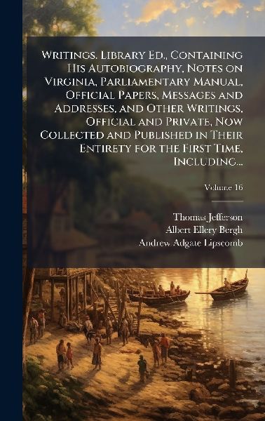 Writings. Library Ed., Containing His Autobiography, Notes on Virginia, Parliamentary Manual, Official Papers, Messages and Addresses, and Other Writings, Official and Private, Now Collected and Published in Their Entirety for the First Time, Including...