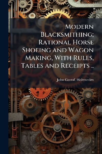 Modern Blacksmithing; Rational Horse Shoeing and Wagon Making, With Rules, Tables and Receipts ..