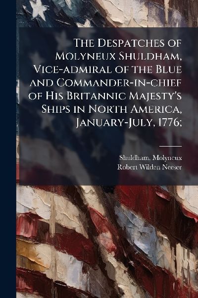 The Despatches of Molyneux Shuldham, Vice-admiral of the Blue and Commander-in-chief of His Britannic Majestys Ships in North America, January-July, 1776;