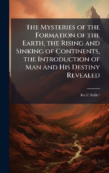 The Mysteries of the Formation of the Earth, the Rising and Sinking of Continents, the Introduction of Man and His Destiny Revealed