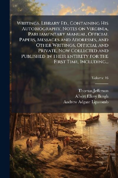 Writings. Library Ed., Containing His Autobiography, Notes on Virginia, Parliamentary Manual, Official Papers, Messages and Addresses, and Other Writings, Official and Private, Now Collected and Published in Their Entirety for the First Time, Including...