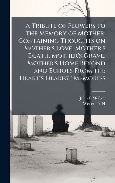 A Tribute of Flowers to the Memory of Mother, Containing Thoughts on Mothers Love, Mothers Death, Mothers Grave, Mothers Home Beyond and Echoes From the Hearts Dearest Memories