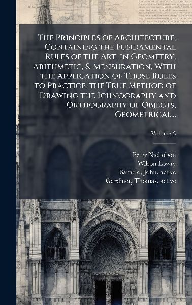 The Principles of Architecture, Containing the Fundamental Rules of the Art, in Geometry, Arithmetic, & Mensuration, With the Application of Those Rules to Practice, the True Method of Drawing the Ichnography and Orthography of Objects, Geometrical...