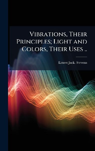 Vibrations, Their Principles; Light and Colors, Their Uses ..