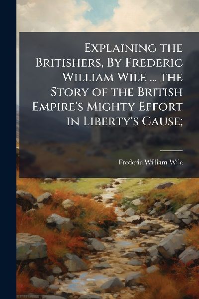 Explaining the Britishers, By Frederic William Wile ... the Story of the British Empire's Mighty Effort in Liberty's Cause;
