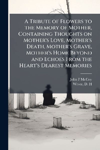 A Tribute of Flowers to the Memory of Mother, Containing Thoughts on Mother's Love, Mother's Death, Mother's Grave, Mother's Home Beyond and Echoes From the Heart's Dearest Memories