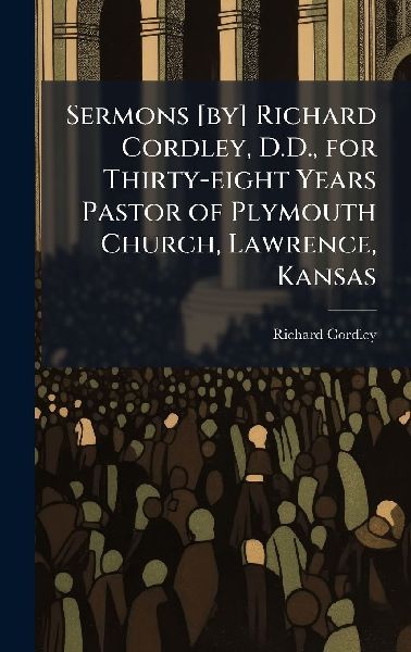 Sermons [by] Richard Cordley, D.D., for Thirty-eight Years Pastor of Plymouth Church, Lawrence, Kansas