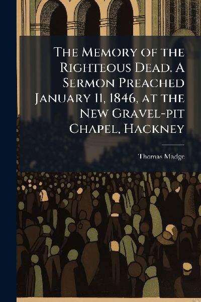 The Memory of the Righteous Dead. A Sermon Preached January 11, 1846, at the New Gravel-pit Chapel, Hackney