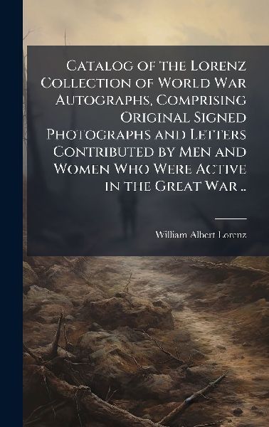 Catalog of the Lorenz Collection of World War Autographs, Comprising Original Signed Photographs and Letters Contributed by Men and Women Who Were Active in the Great War ..