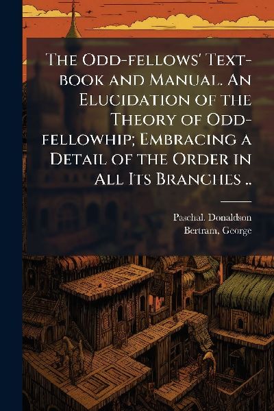 The Odd-fellows Text-book and Manual. An Elucidation of the Theory of Odd-fellowhip; Embracing a Detail of the Order in All Its Branches ..