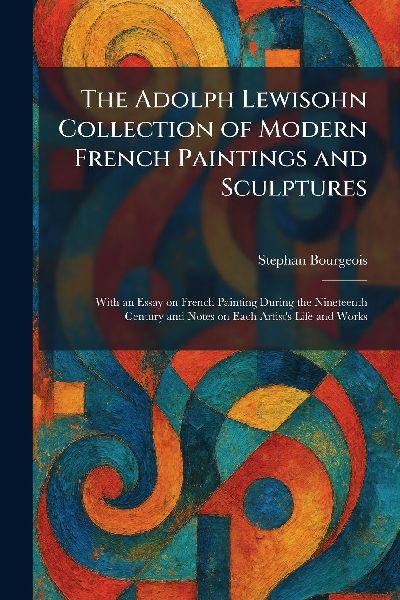 The Adolph Lewisohn Collection of Modern French Paintings and Sculptures: With an Essay on French Painting During the Nineteenth Century and Notes on Each Artists Life and Works