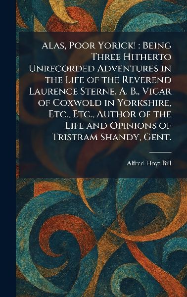 Alas, Poor Yorick!: Being Three Hitherto Unrecorded Adventures in the Life of the Reverend Laurence Sterne, A. B., Vicar of Coxwold in Yorkshire, Etc., Etc., Author of the Life and Opinions of Tristram Shandy, Gent.