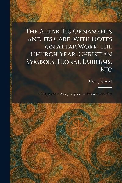 The Altar, Its Ornaments and Its Care, With Notes on Altar Work, the Church Year, Christian Symbols, Floral Emblems, Etc: A Litany of the Altar, Prayers and Intercessions, Etc