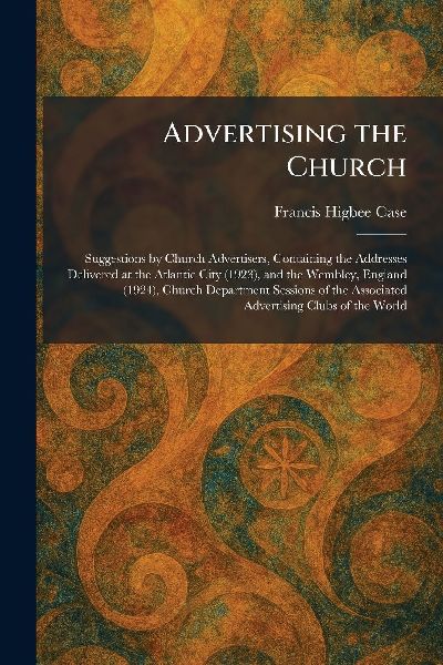 Advertising the Church: Suggestions by Church Advertisers, Containing the Addresses Delivered at the Atlantic City (1923), and the Wembley, England (1924), Church Department Sessions of the Associated Advertising Clubs of the World