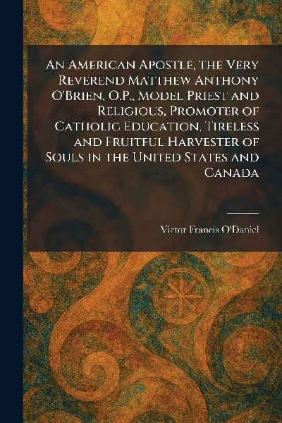 An American Apostle, the Very Reverend Matthew Anthony O'Brien, O.P., Model Priest and Religious, Promoter of Catholic Education, Tireless and Fruitful Harvester of Souls in the United States and Canada