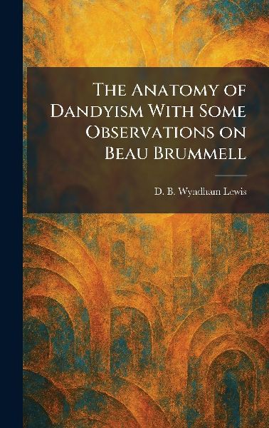 The Anatomy of Dandyism With Some Observations on Beau Brummell