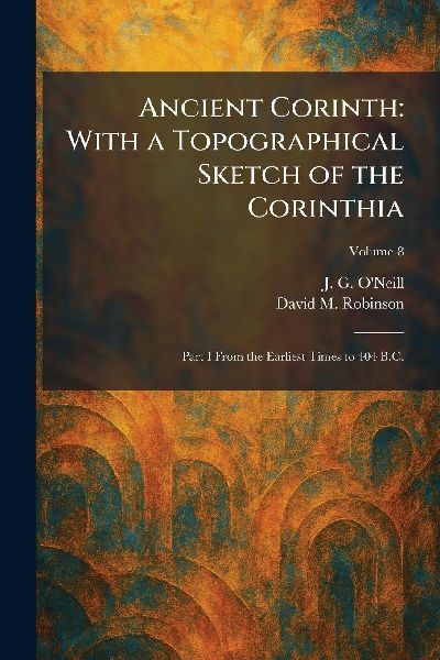 Ancient Corinth: With a Topographical Sketch of the Corinthia: Part I From the Earliest Times to 404 B.C.