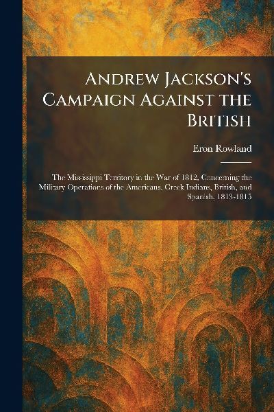 Andrew Jacksons Campaign Against the British: The Mississippi Territory in the War of 1812, Concerning the Military Operations of the Americans, Creek Indians, British, and Spanish, 1813-1815