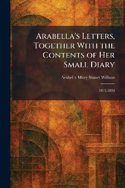 Arabellas Letters, Together With the Contents of Her Small Diary: 1823-1828