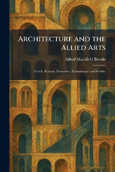 Architecture and the Allied Arts: Greek, Roman, Byzantine, Romanesque and Gothic